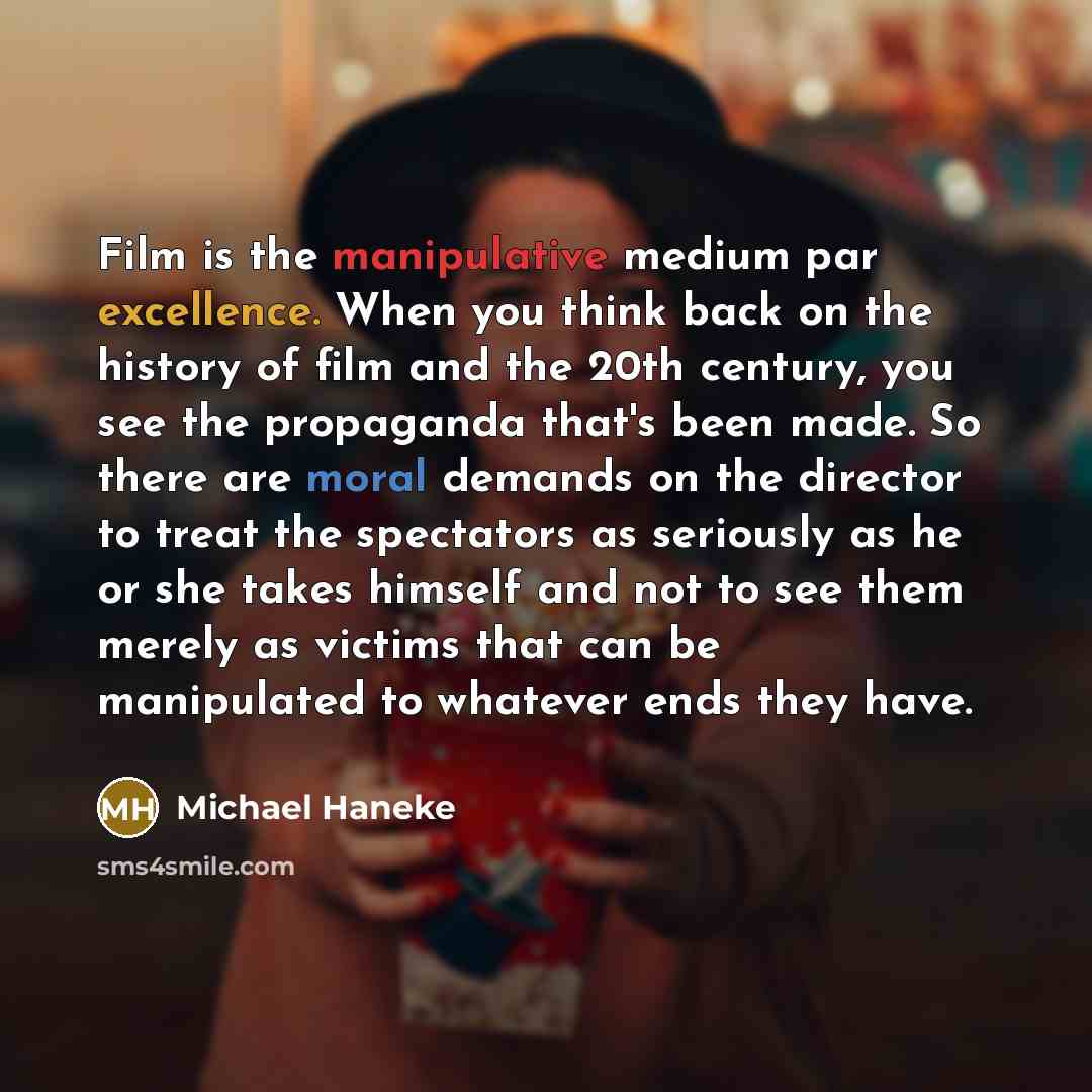 “Film is the manipulative medium par excellence. When you think back on the history of film and the 20th century, you see the propaganda that's been made. So there are moral demands on the director to treat the spectators as seriously as he or she takes himself and not to see them merely as victims…” quote by Michael Haneke