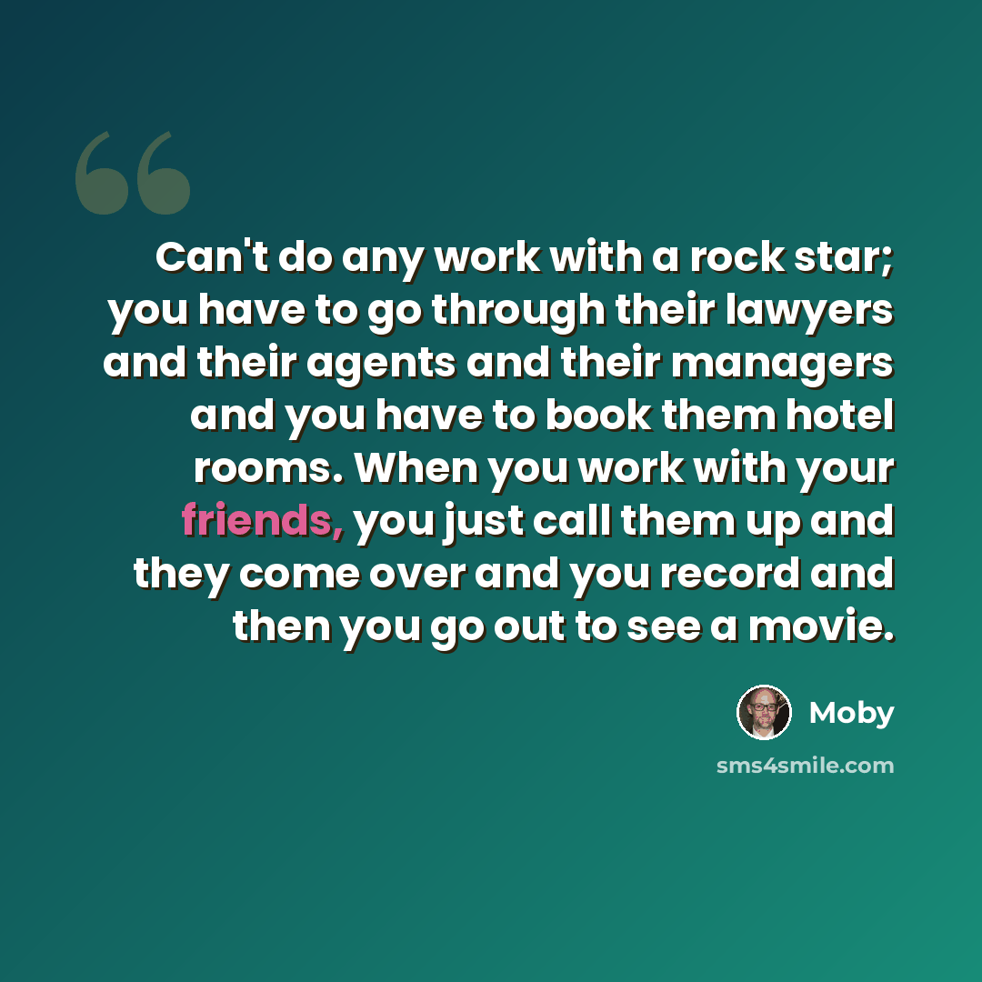 “Can't do any work with a rock star; you have to go through their lawyers and their agents and their managers and you have to book them hotel rooms. When you work with your friends, you just call them up and they come over and you record and then you go out to see a movie.” quote by Moby