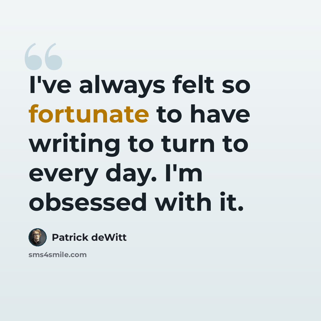 “I've always felt so fortunate to have writing to turn to every day. I'm obsessed with it.” quote by Patrick deWitt