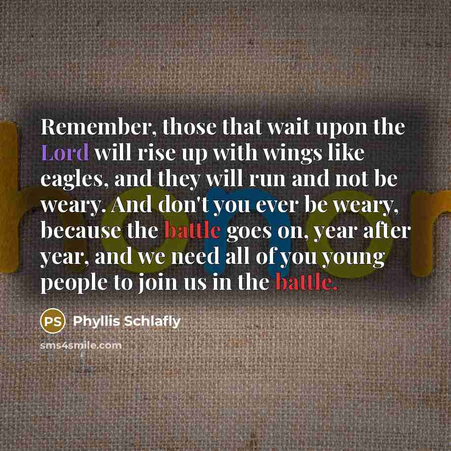 “Remember, those that wait upon the Lord will rise up with wings like eagles, and they will run and not be weary. And don't you ever be weary, because the battle goes on, year after year, and we need all of you young people to join us in the battle.” quote by Phyllis Schlafly