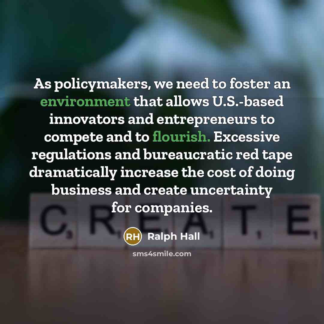 “As policymakers, we need to foster an environment that allows U.S.-based innovators and entrepreneurs to compete and to flourish. Excessive regulations and bureaucratic red tape dramatically increase the cost of doing business and create uncertainty for companies.” quote by Ralph Hall