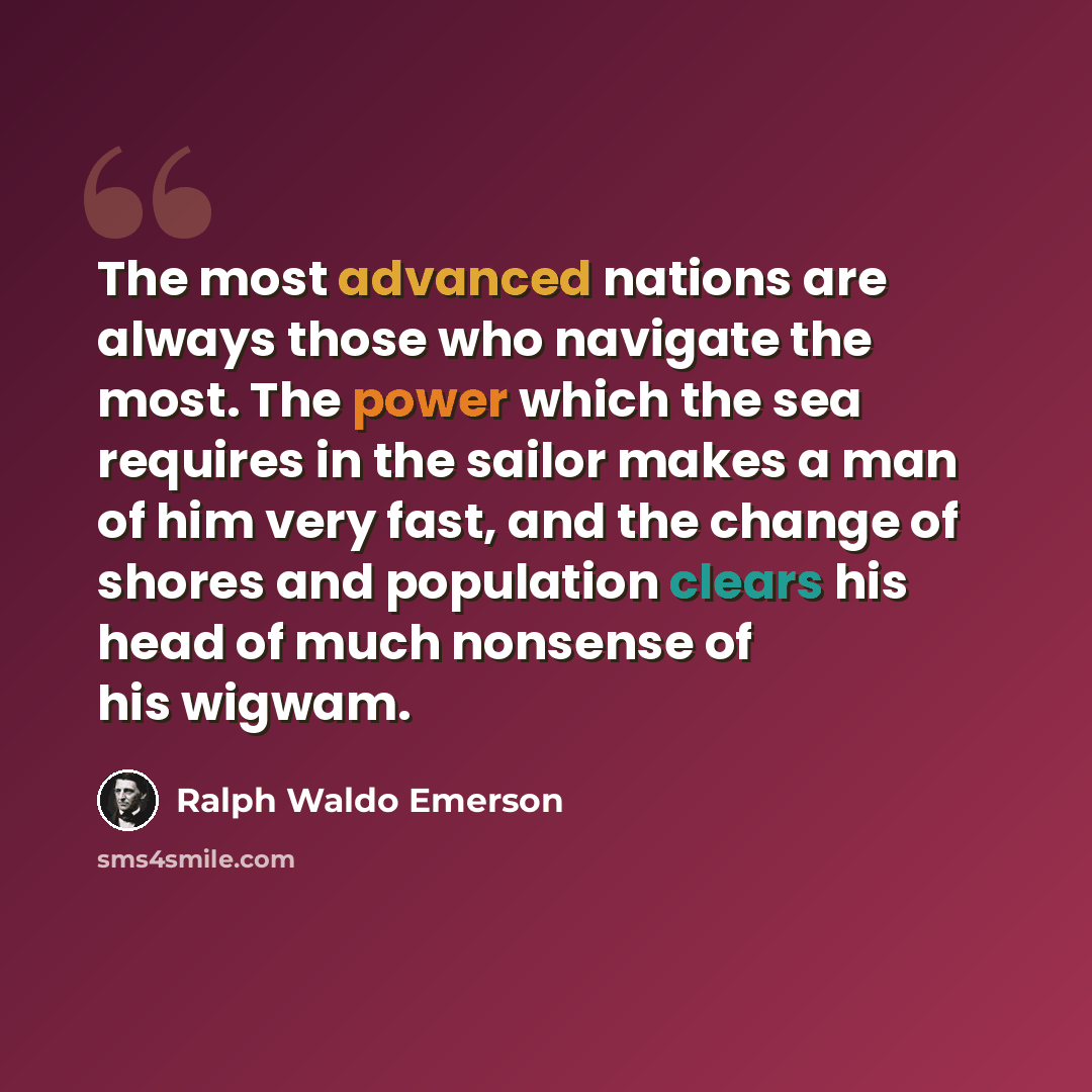 “The most advanced nations are always those who navigate the most. The power which the sea requires in the sailor makes a man of him very fast, and the change of shores and population clears his head of much nonsense of his wigwam.” quote by Ralph Waldo Emerson