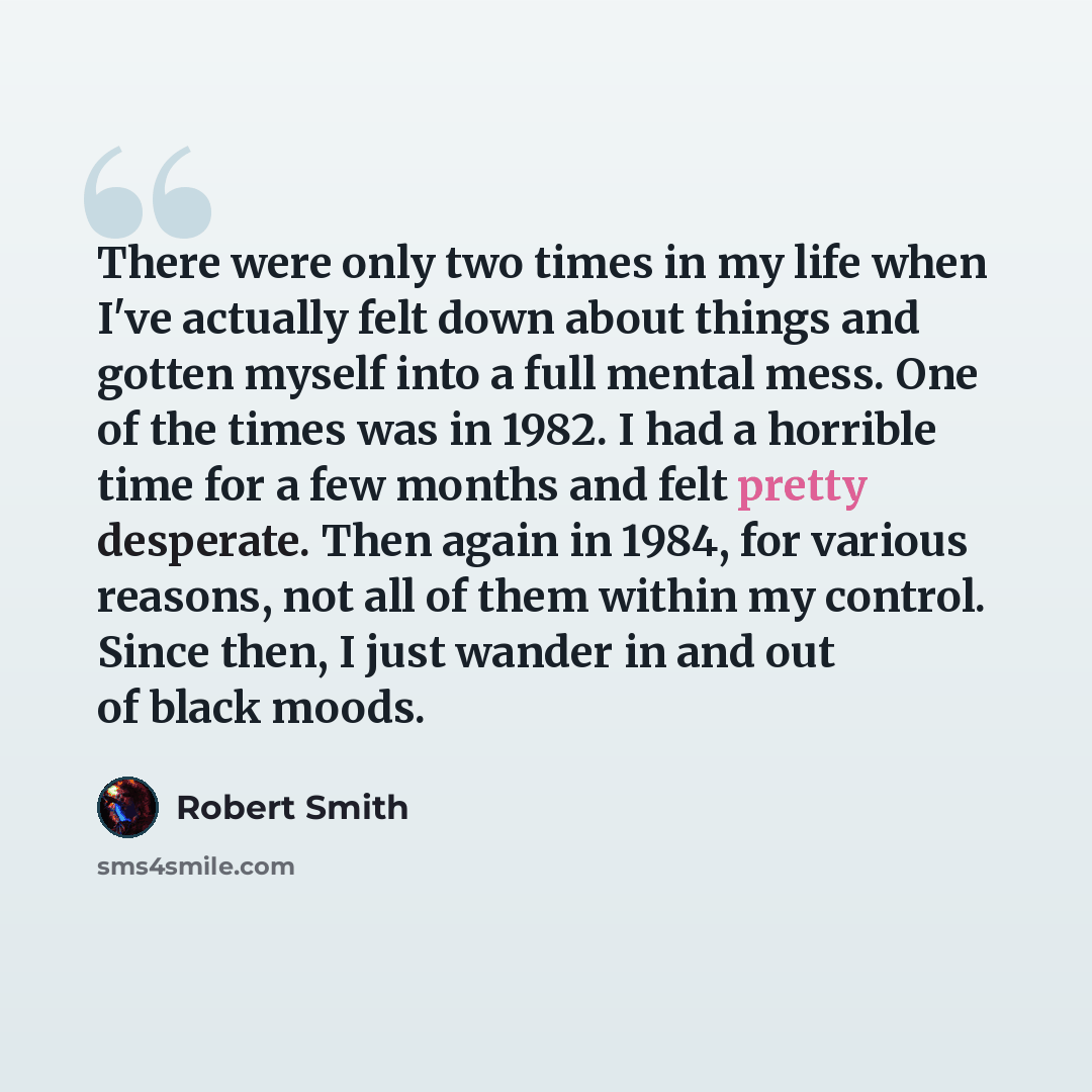 “There were only two times in my life when I've actually felt down about things and gotten myself into a full mental mess. One of the times was in 1982. I had a horrible time for a few months and felt pretty desperate. Then again in 1984, for various reasons, not all of them within my control…” quote by Robert Smith