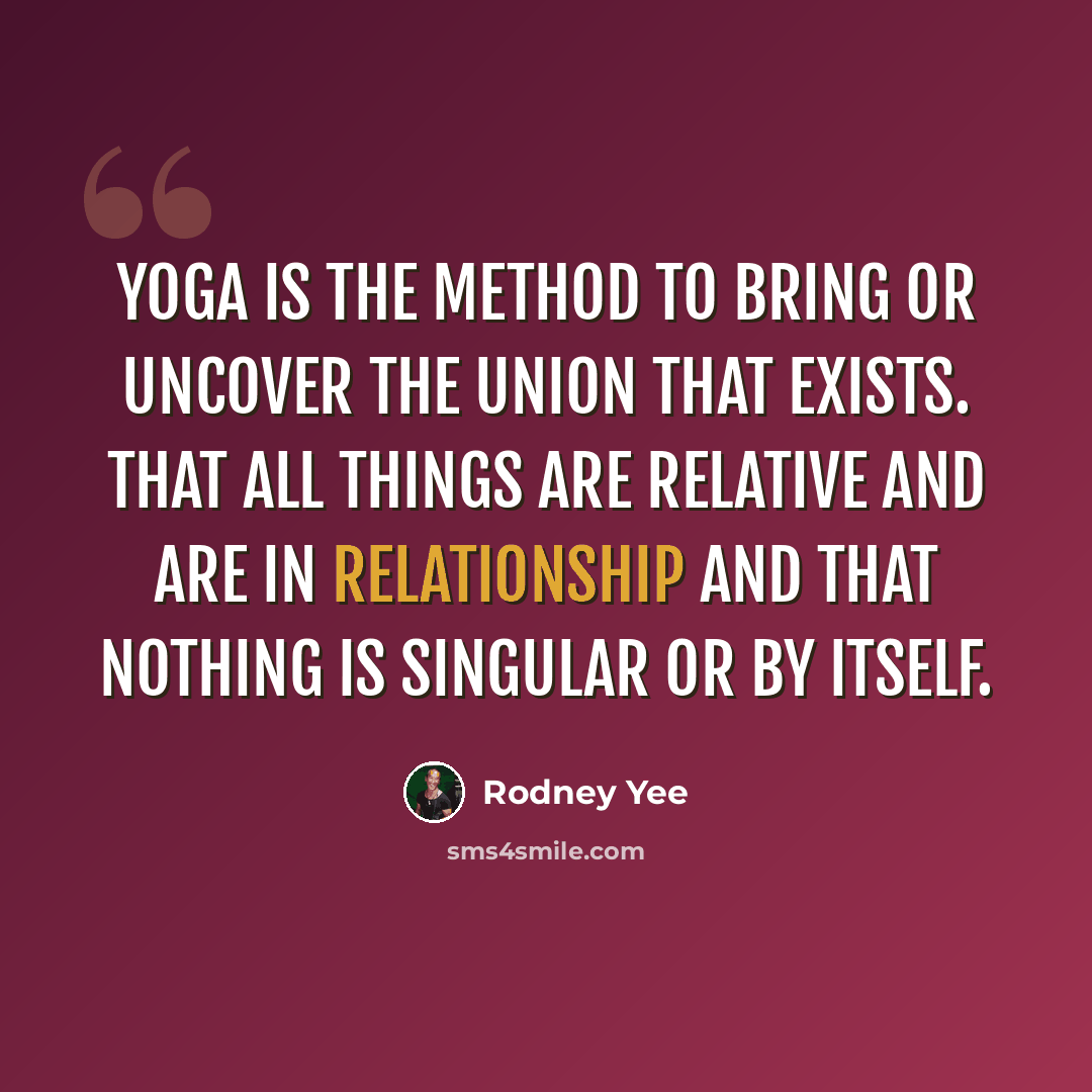 “Yoga is the method to bring or uncover the union that exists. That all things are relative and are in relationship and that nothing is singular or by itself.” quote by Rodney Yee