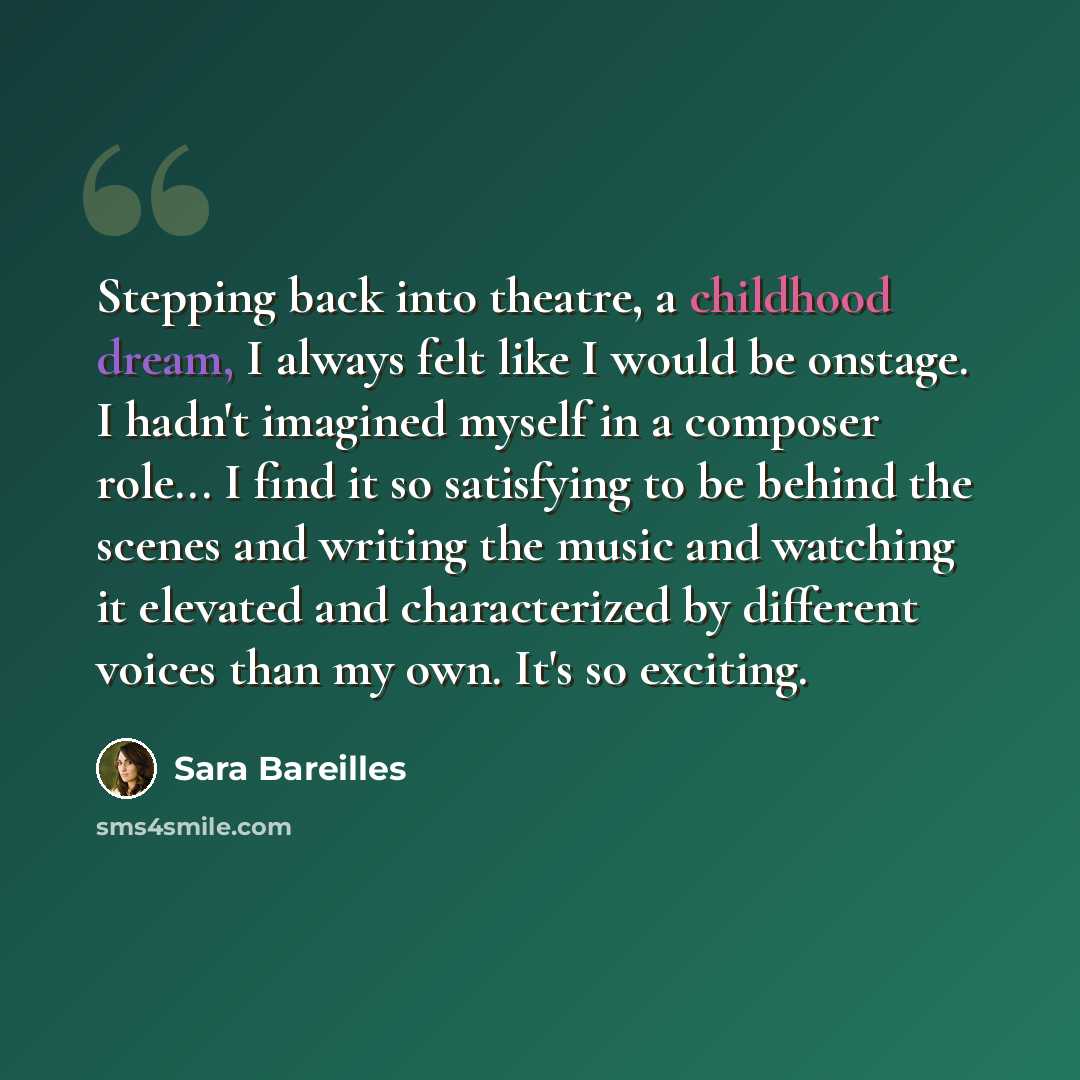 “Stepping back into theatre, a childhood dream, I always felt like I would be onstage. I hadn't imagined myself in a composer role... I find it so satisfying to be behind the scenes and writing the music and watching it elevated and characterized by different voices than my own. It's so exciting.” quote by Sara Bareilles