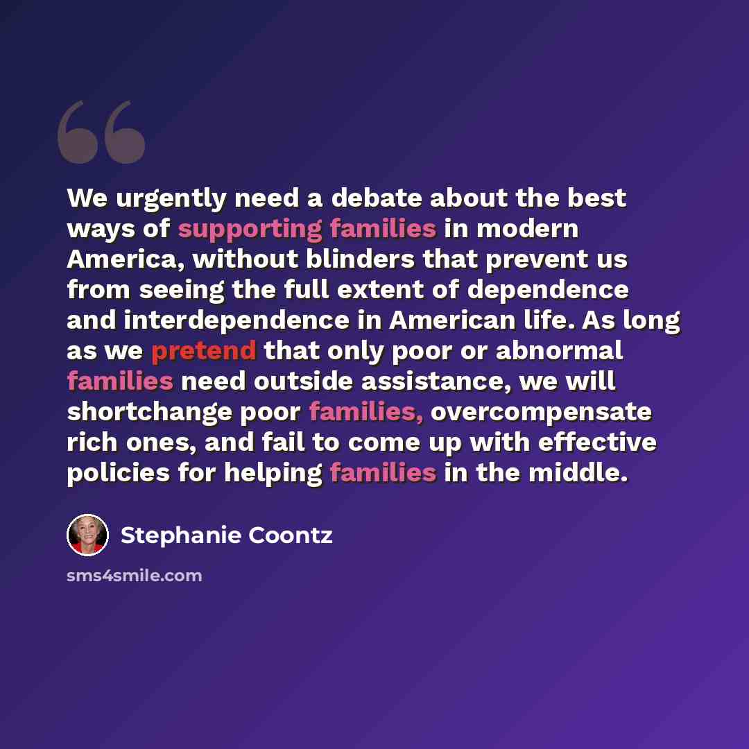 “We urgently need a debate about the best ways of supporting families in modern America, without blinders that prevent us from seeing the full extent of dependence and interdependence in American life. As long as we pretend that only poor or abnormal families need outside assistance, we will…” quote by Stephanie Coontz