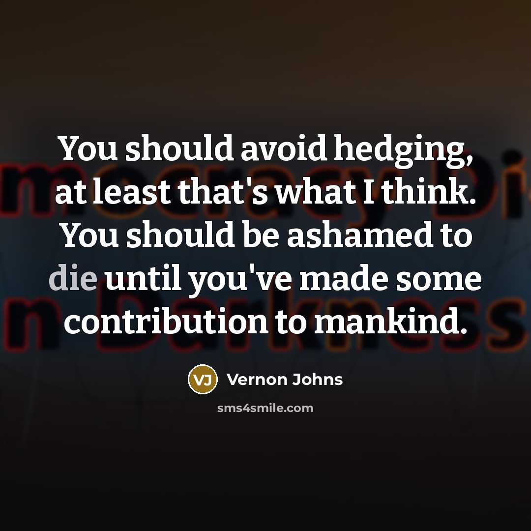 “You should avoid hedging, at least that's what I think. You should be ashamed to die until you've made some contribution to mankind.” quote by Vernon Johns