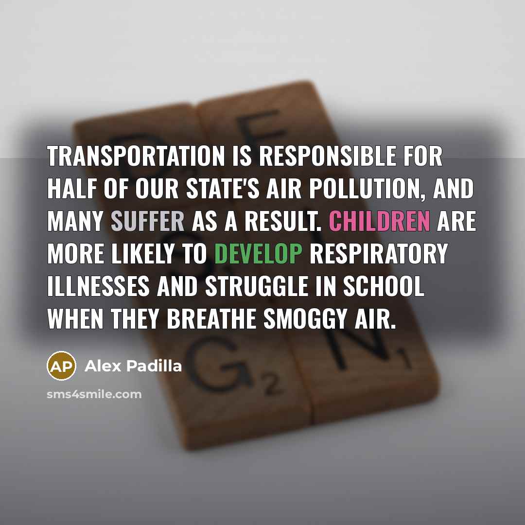 “Transportation is responsible for half of our state's air pollution, and many suffer as a result. Children are more likely to develop respiratory illnesses and struggle in school when they breathe smoggy air.” quote by Alex Padilla