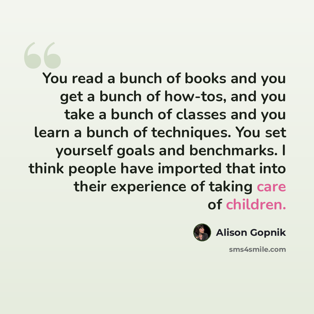 “You read a bunch of books and you get a bunch of how-tos, and you take a bunch of classes and you learn a bunch of techniques. You set yourself goals and benchmarks. I think people have imported that into their experience of taking care of children.” quote by Alison Gopnik