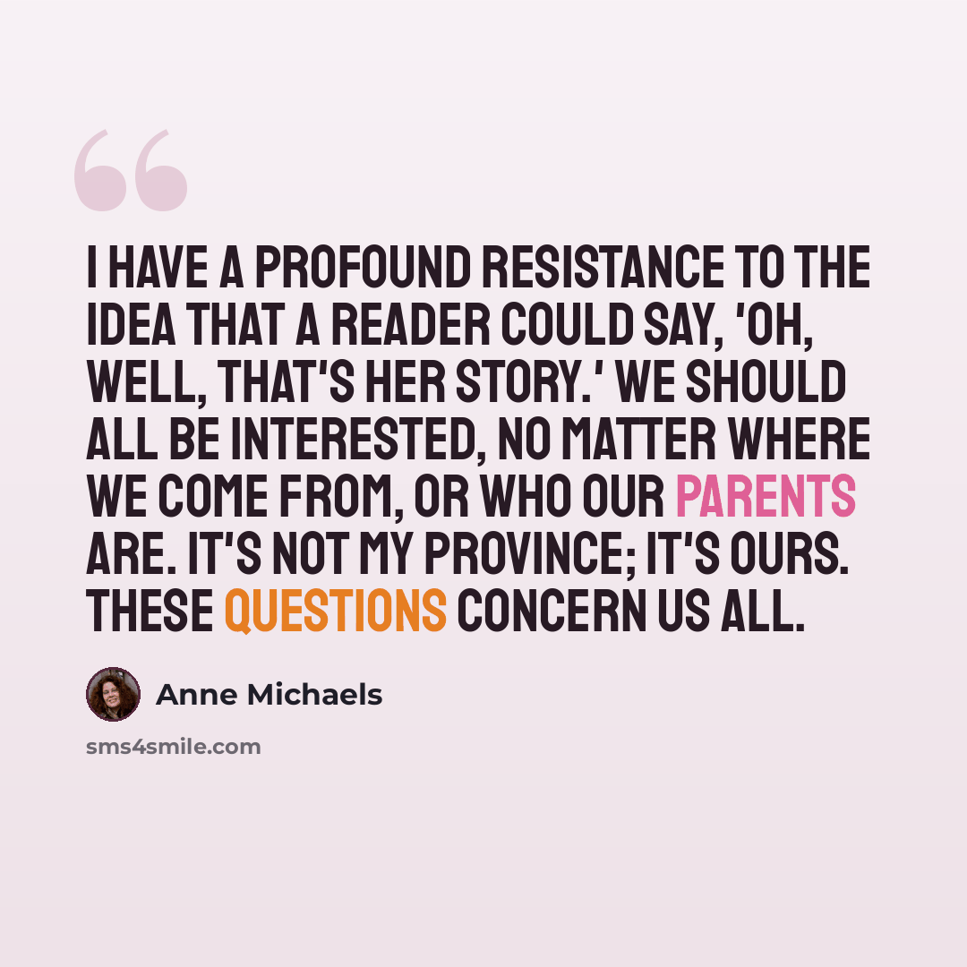 “I have a profound resistance to the idea that a reader could say, 'Oh, well, that's her story.' We should all be interested, no matter where we come from, or who our parents are. It's not my province; it's ours. These questions concern us all.” quote by Anne Michaels