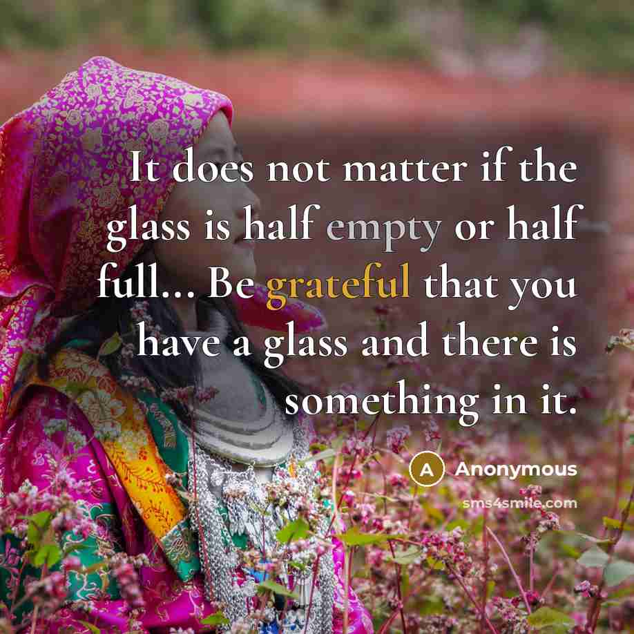 “It does not matter if the glass is half empty or half full... Be grateful that you have a glass and there is something in it.” quote by Anonymous