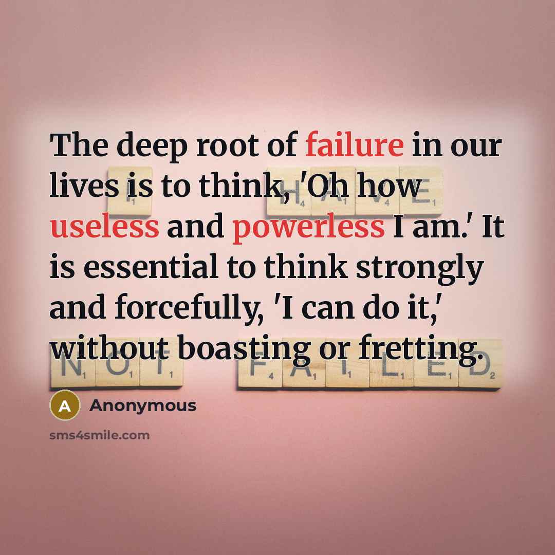 “The deep root of failure in our lives is to think, 'Oh how useless and powerless I am.' It is essential to think strongly and forcefully, 'I can do it,' without boasting or fretting.” quote by Anonymous