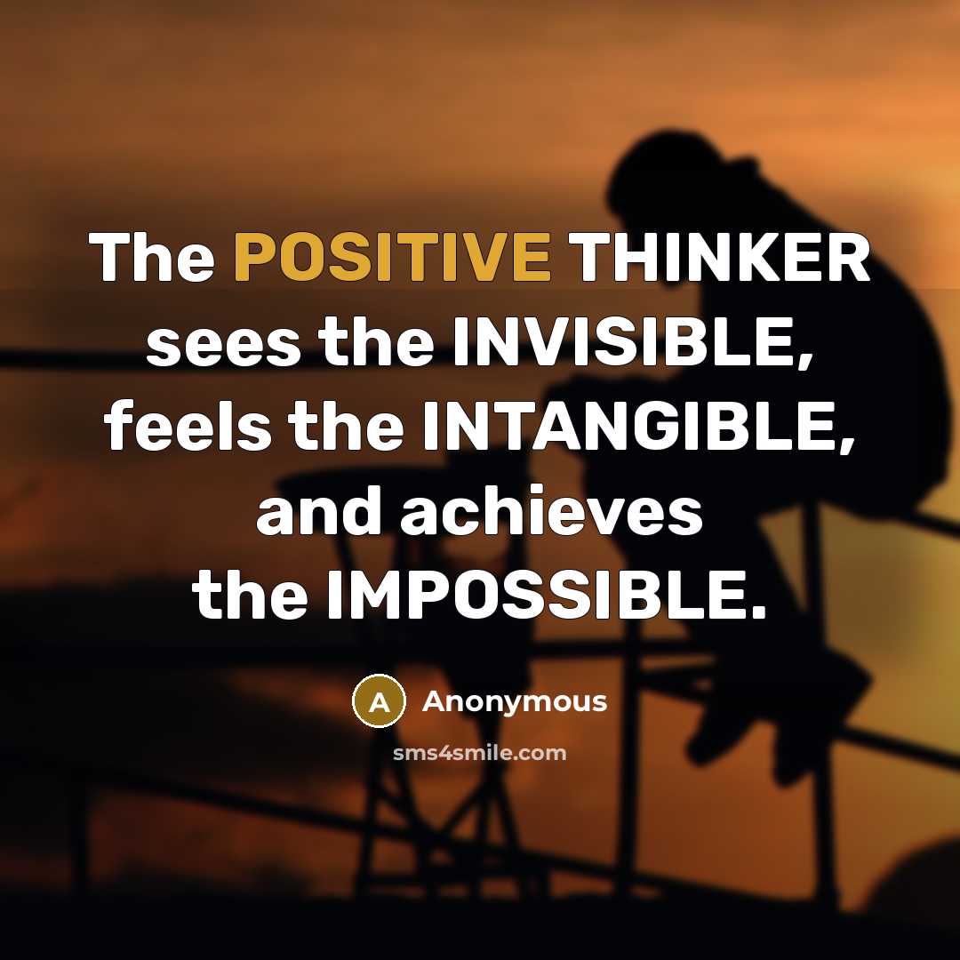“The POSITIVE THINKER sees the INVISIBLE, feels the INTANGIBLE, and achieves the IMPOSSIBLE.” quote by Anonymous