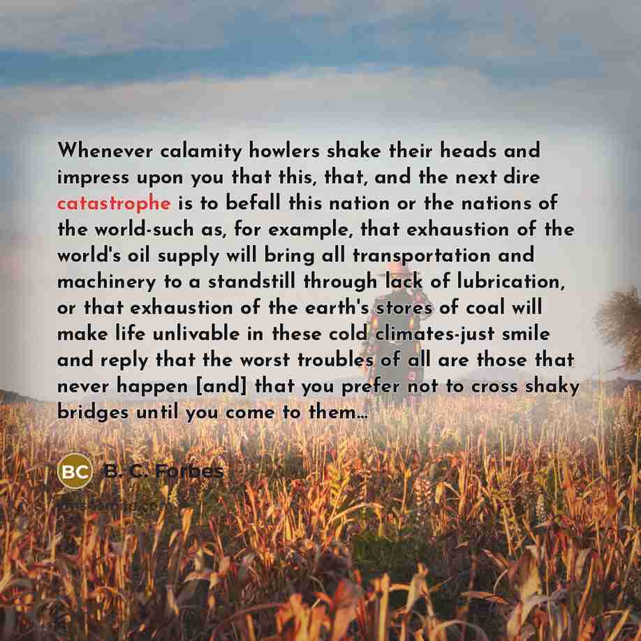 “Whenever calamity howlers shake their heads and impress upon you that this, that, and the next dire catastrophe is to befall this nation or the nations of the world-such as, for example, that exhaustion of the world's oil supply will bring all transportation and machinery to a standstill through…” quote by B. C. Forbes