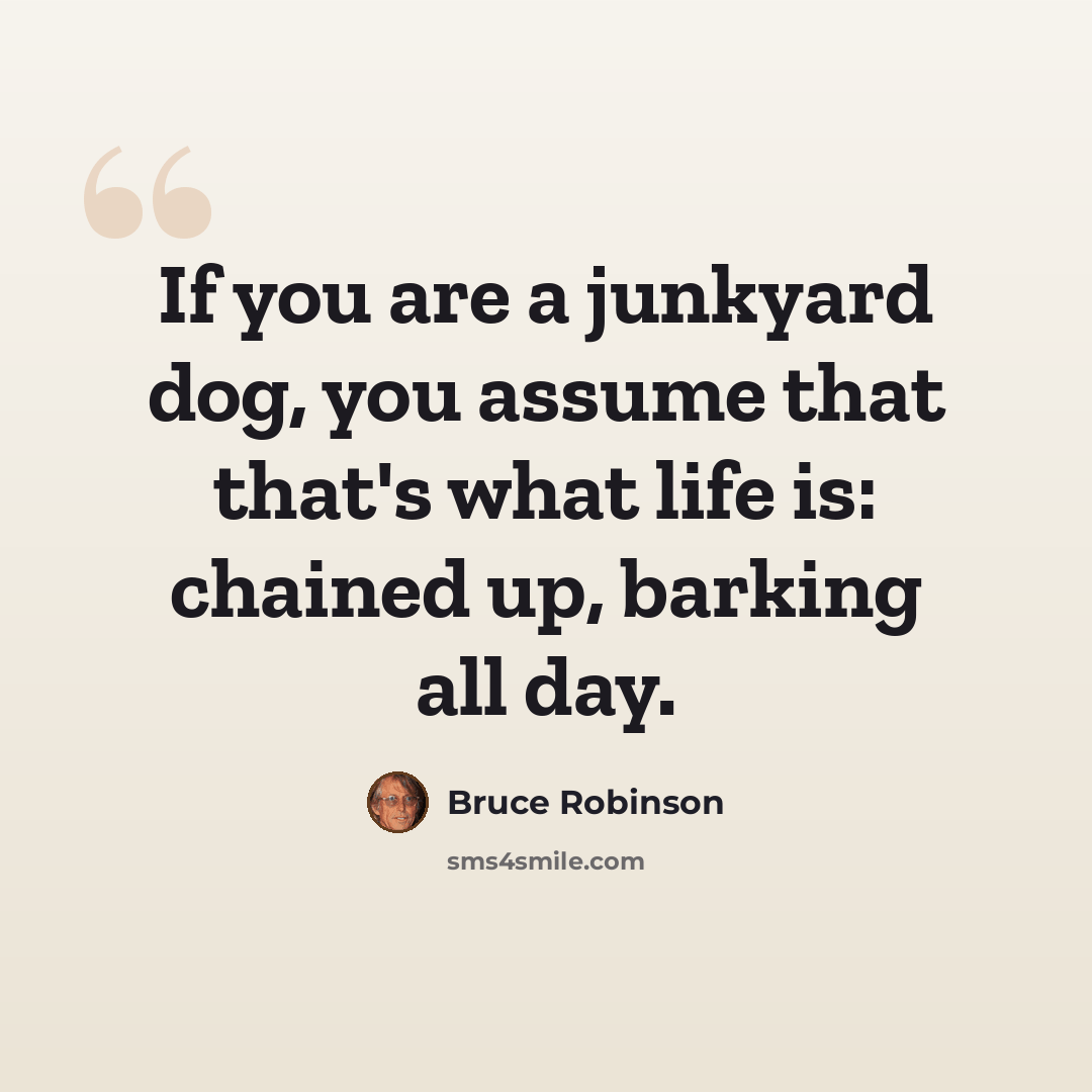 “If you are a junkyard dog, you assume that that's what life is: chained up, barking all day.” quote by Bruce Robinson