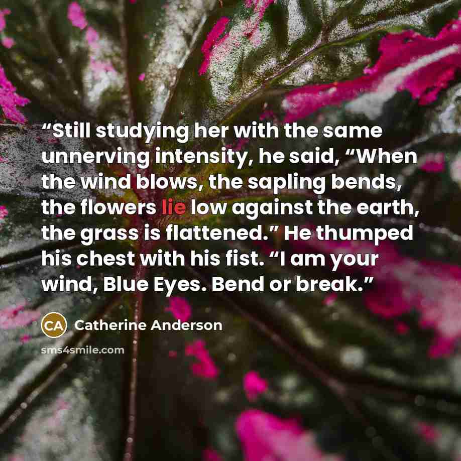 “Still studying her with the same unnerving intensity, he said, “When the wind blows, the sapling bends, the flowers lie low against the earth, the grass is flattened.” He thumped his chest with his fist. “I am your wind, Blue Eyes. Bend or break.” quote by Catherine Anderson