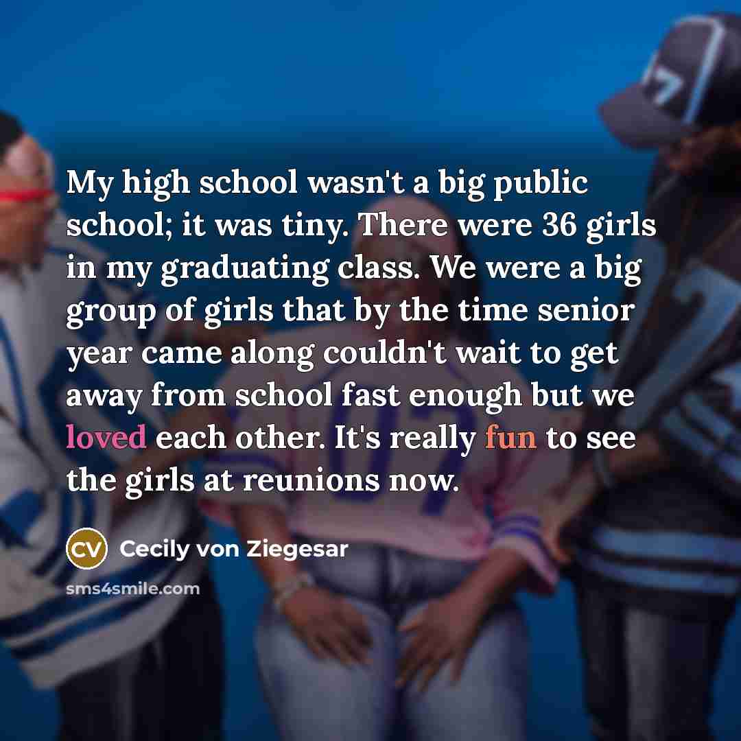 “My high school wasn't a big public school; it was tiny. There were 36 girls in my graduating class. We were a big group of girls that by the time senior year came along couldn't wait to get away from school fast enough but we loved each other. It's really fun to see the girls at reunions now.” quote by Cecily von Ziegesar
