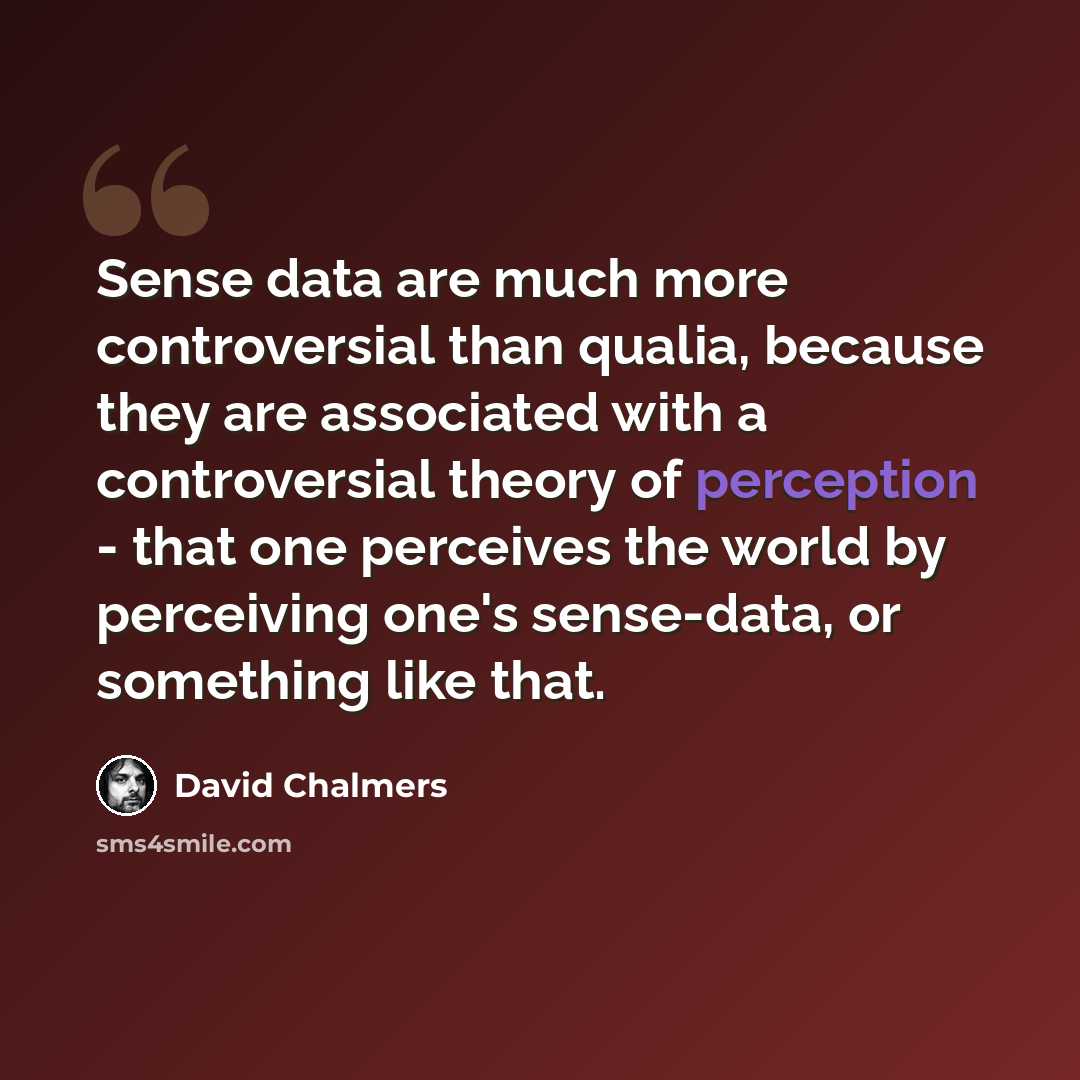 “Sense data are much more controversial than qualia, because they are associated with a controversial theory of perception - that one perceives the world by perceiving one's sense-data, or something like that.” quote by David Chalmers