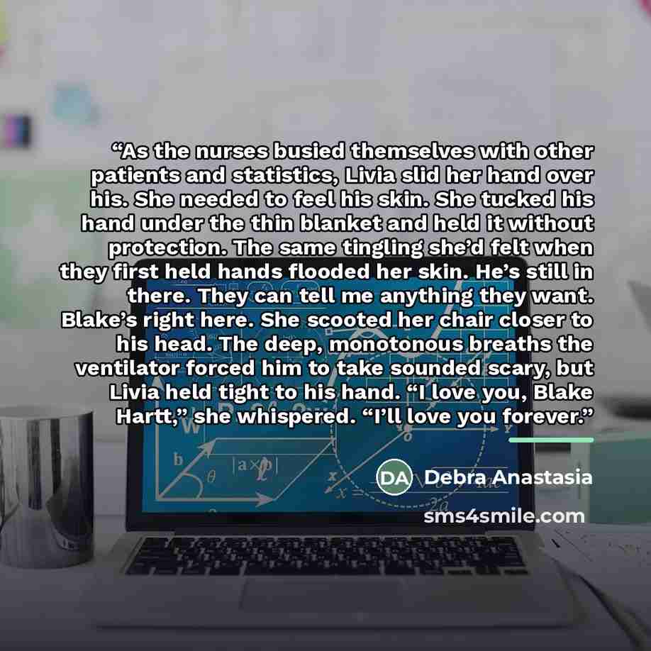 “As the nurses busied themselves with other patients and statistics, Livia slid her hand over his. She needed to feel his skin. She tucked his hand under the thin blanket and held it without protection. The same tingling she’d felt when they first held hands flooded her skin. He’s still in there…” quote by Debra Anastasia