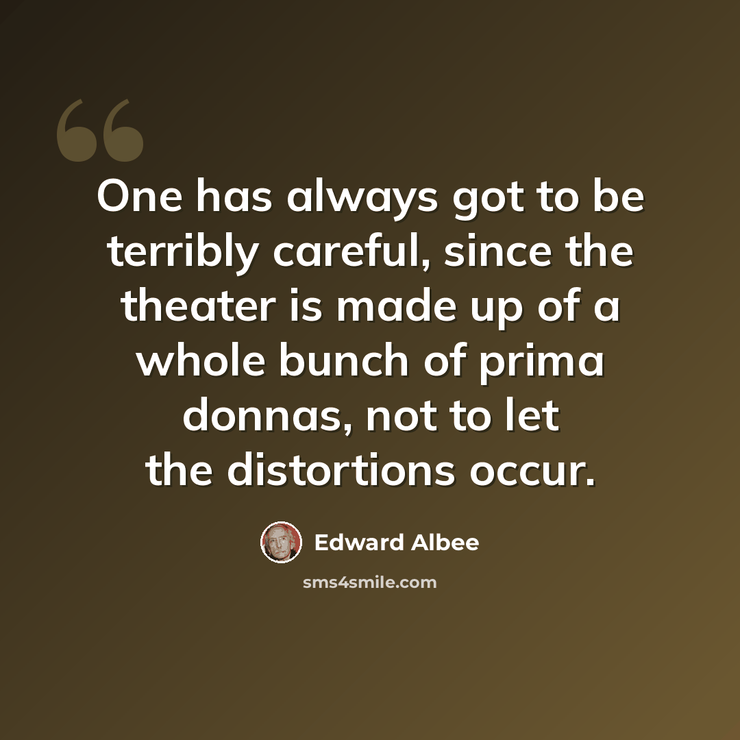 “One has always got to be terribly careful, since the theater is made up of a whole bunch of prima donnas, not to let the distortions occur.” quote by Edward Albee