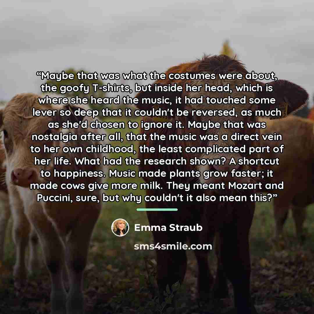 “Maybe that was what the costumes were about, the goofy T-shirts, but inside her head, which is where she heard the music, it had touched some lever so deep that it couldn't be reversed, as much as she'd chosen to ignore it. Maybe that was nostalgia after all, that the music was a direct vein to…” quote by Emma Straub