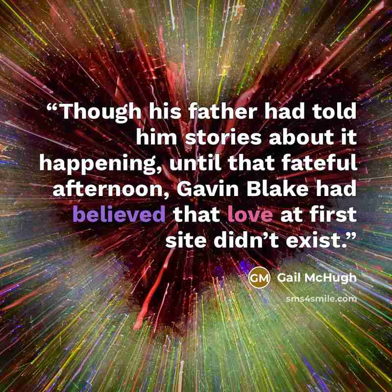 “Though his father had told him stories about it happening, until that fateful afternoon, Gavin Blake had believed that love at first site didn’t exist.” quote by Gail McHugh