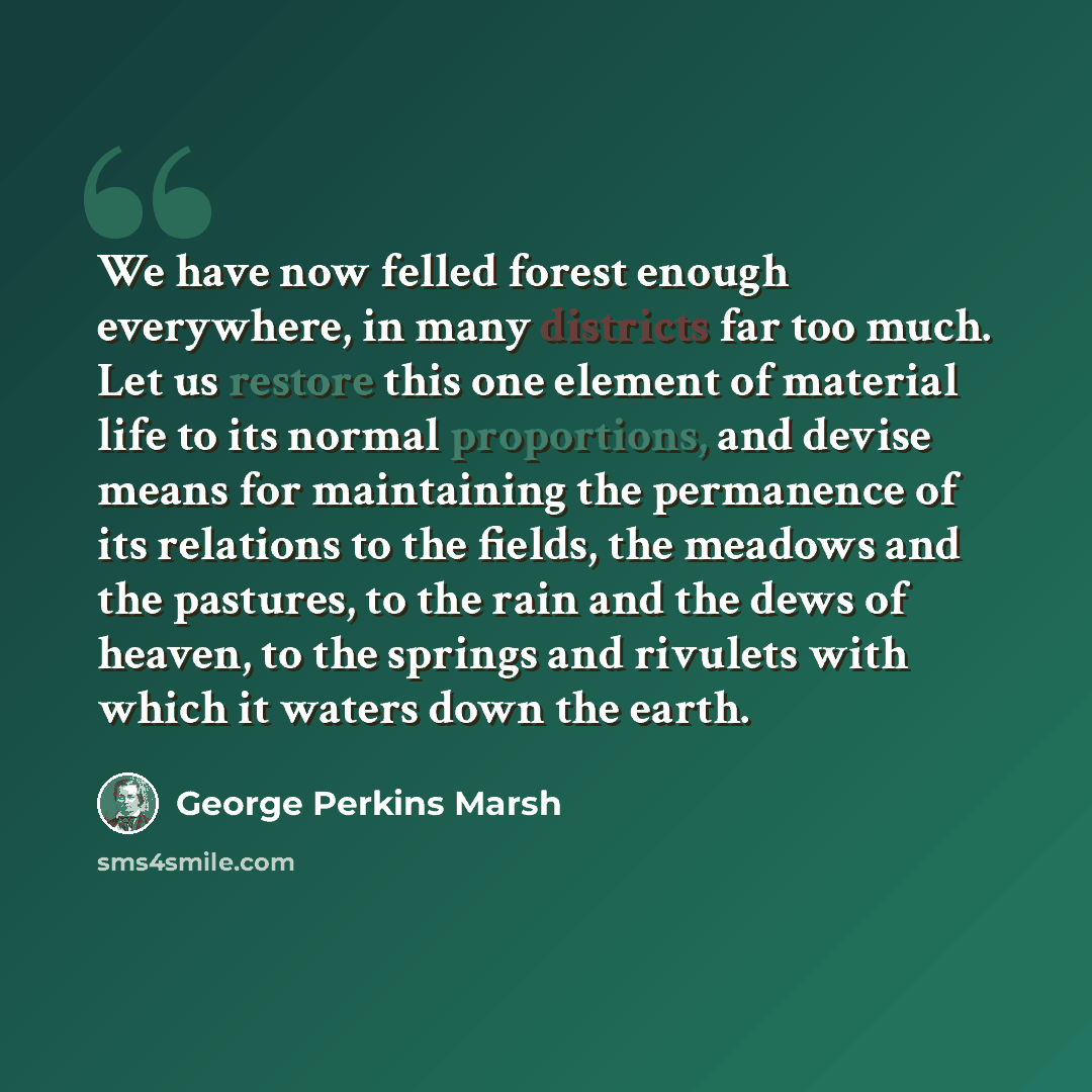 “We have now felled forest enough everywhere, in many districts far too much. Let us restore this one element of material life to its normal proportions, and devise means for maintaining the permanence of its relations to the fields, the meadows and the pastures, to the rain and the dews of heaven…” quote by George Perkins Marsh