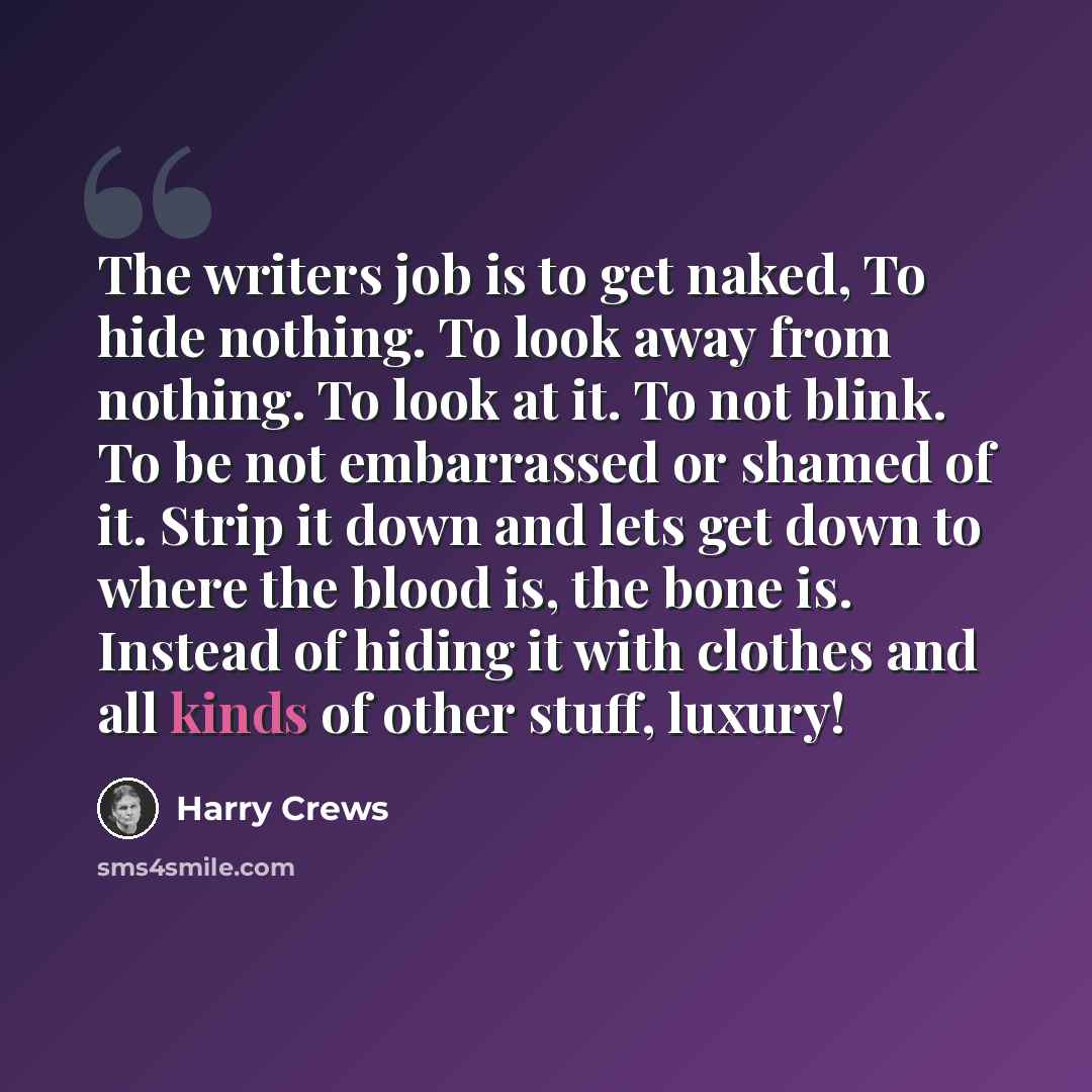 “The writers job is to get naked, To hide nothing. To look away from nothing. To look at it. To not blink. To be not embarrassed or shamed of it. Strip it down and lets get down to where the blood is, the bone is. Instead of hiding it with clothes and all kinds of other stuff, luxury!” quote by Harry Crews