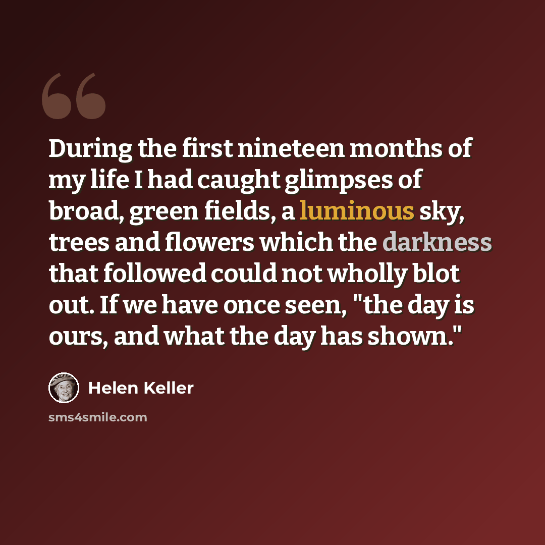 “During the first nineteen months of my life I had caught glimpses of broad, green fields, a luminous sky, trees and flowers which the darkness that followed could not wholly blot out. If we have once seen, "the day is ours, and what the day has shown."” quote by Helen Keller