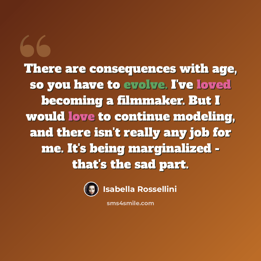 “There are consequences with age, so you have to evolve. I've loved becoming a filmmaker. But I would love to continue modeling, and there isn't really any job for me. It's being marginalized - that's the sad part.” quote by Isabella Rossellini