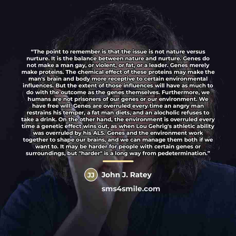 “The point to remember is that the issue is not nature versus nurture. It is the balance between nature and nurture. Genes do not make a man gay, or violent, or fat, or a leader. Genes merely make proteins. The chemical effect of these proteins may make the man's brain and body more receptive to…” quote by John J. Ratey