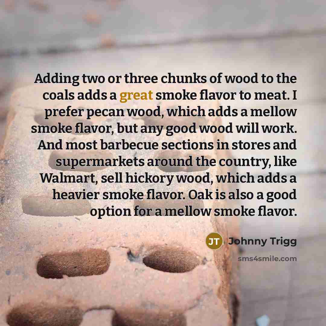 “Adding two or three chunks of wood to the coals adds a great smoke flavor to meat. I prefer pecan wood, which adds a mellow smoke flavor, but any good wood will work. And most barbecue sections in stores and supermarkets around the country, like Walmart, sell hickory wood, which adds a heavier…” quote by Johnny Trigg