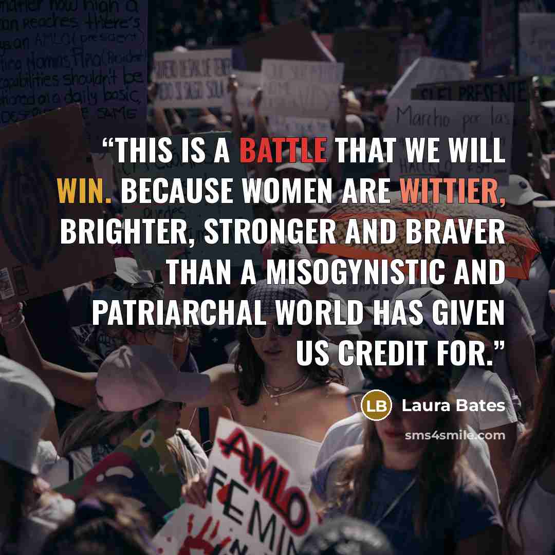 “This is a battle that we will win. Because women are wittier, brighter, stronger and braver than a misogynistic and patriarchal world has given us credit for.” quote by Laura Bates