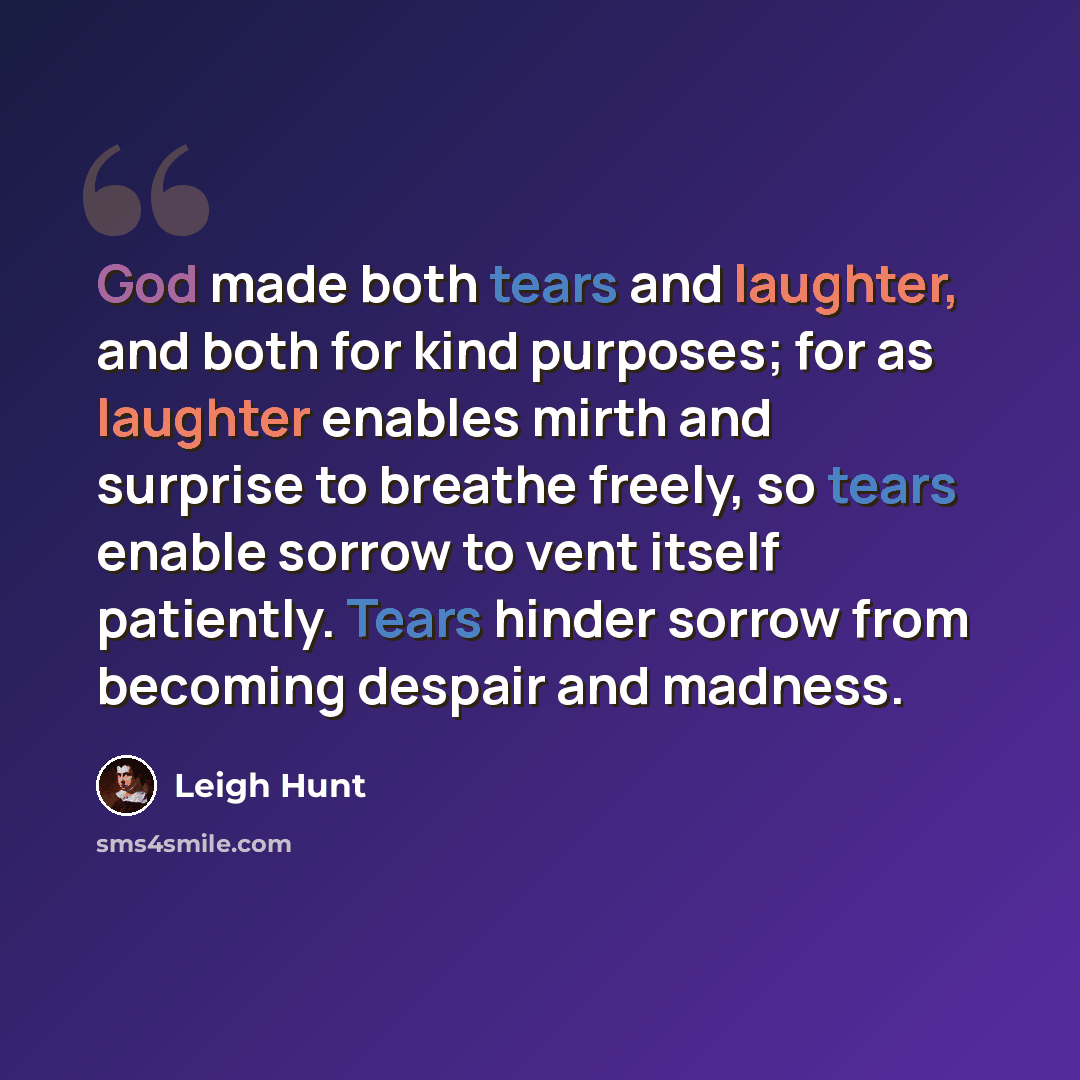 “God made both tears and laughter, and both for kind purposes; for as laughter enables mirth and surprise to breathe freely, so tears enable sorrow to vent itself patiently. Tears hinder sorrow from becoming despair and madness.” quote by Leigh Hunt