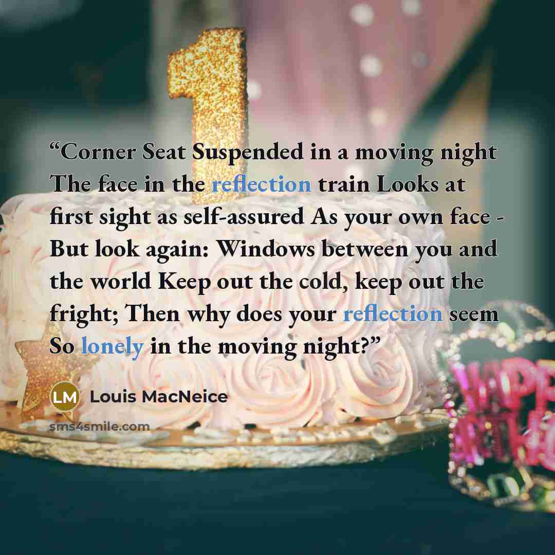 “Corner Seat Suspended in a moving night The face in the reflection train Looks at first sight as self-assured As your own face - But look again: Windows between you and the world Keep out the cold, keep out the fright; Then why does your reflection seem So lonely in the moving night?” quote by Louis MacNeice