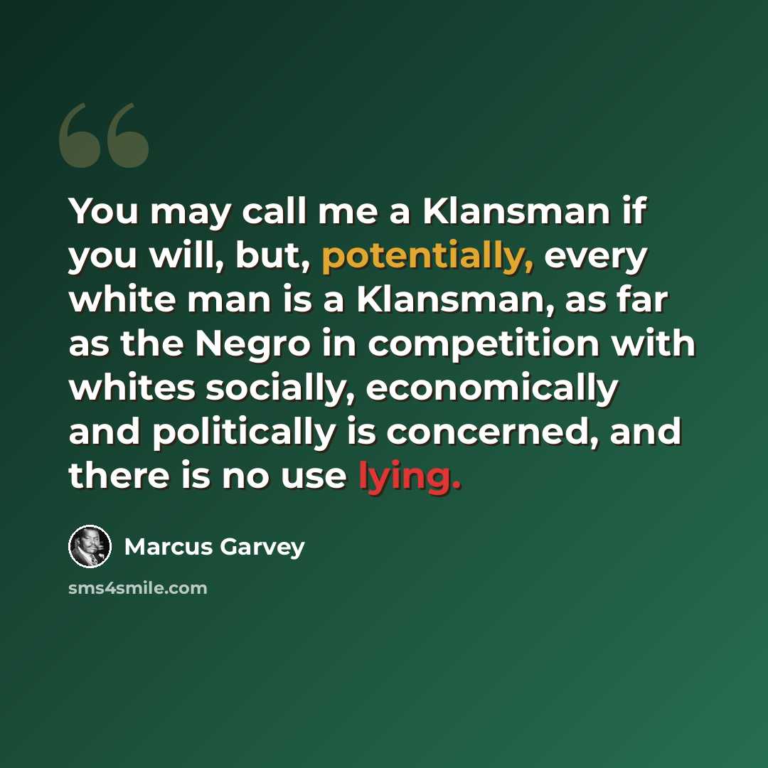 “You may call me a Klansman if you will, but, potentially, every white man is a Klansman, as far as the Negro in competition with whites socially, economically and politically is concerned, and there is no use lying.” quote by Marcus Garvey