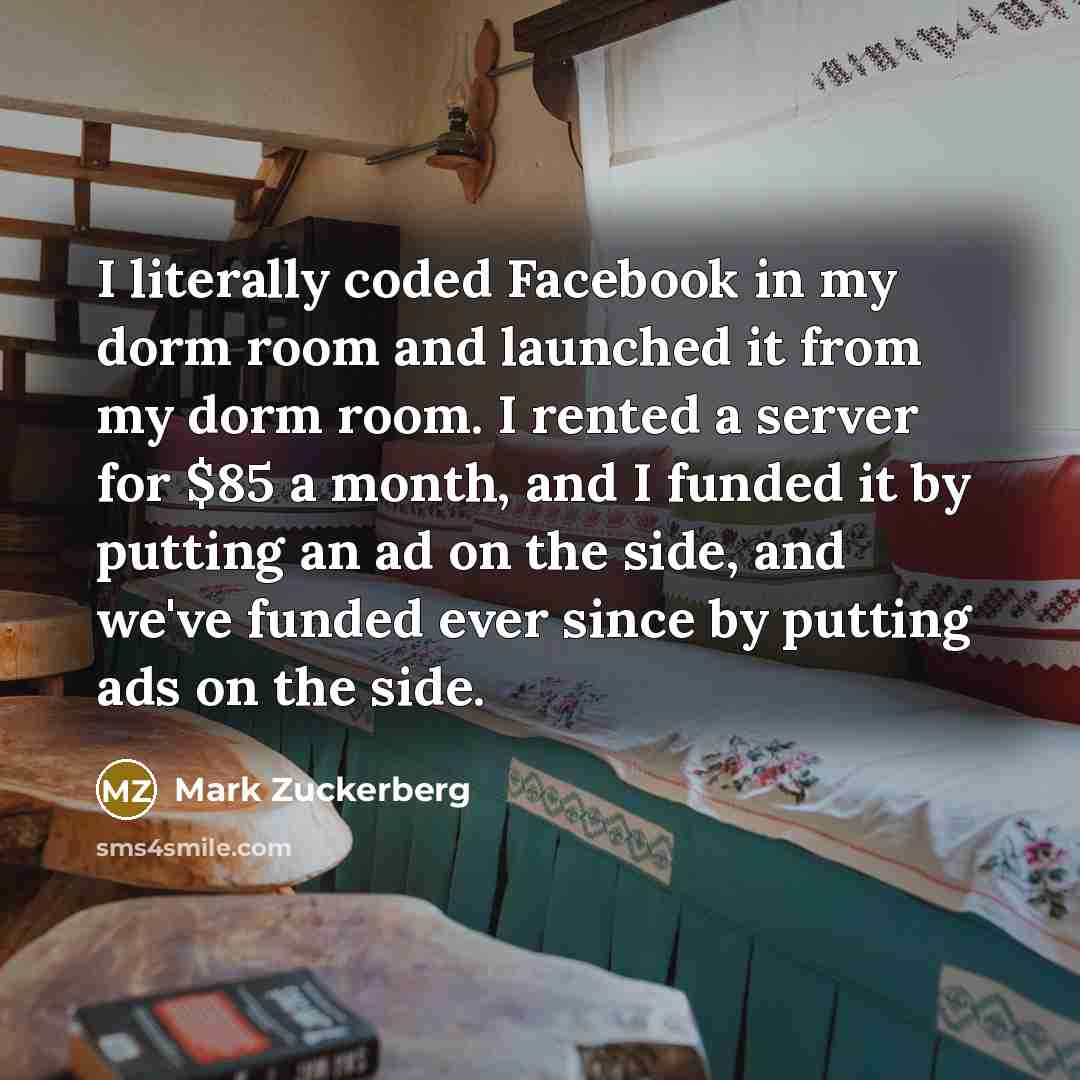 “I literally coded Facebook in my dorm room and launched it from my dorm room. I rented a server for $85 a month, and I funded it by putting an ad on the side, and we've funded ever since by putting ads on the side.” quote by Mark Zuckerberg