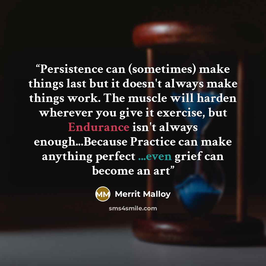 “Persistence can (sometimes) make things last but it doesn't always make things work. The muscle will harden wherever you give it exercise, but Endurance isn't always enough...Because Practice can make anything perfect ...even grief can become an art” quote by Merrit Malloy