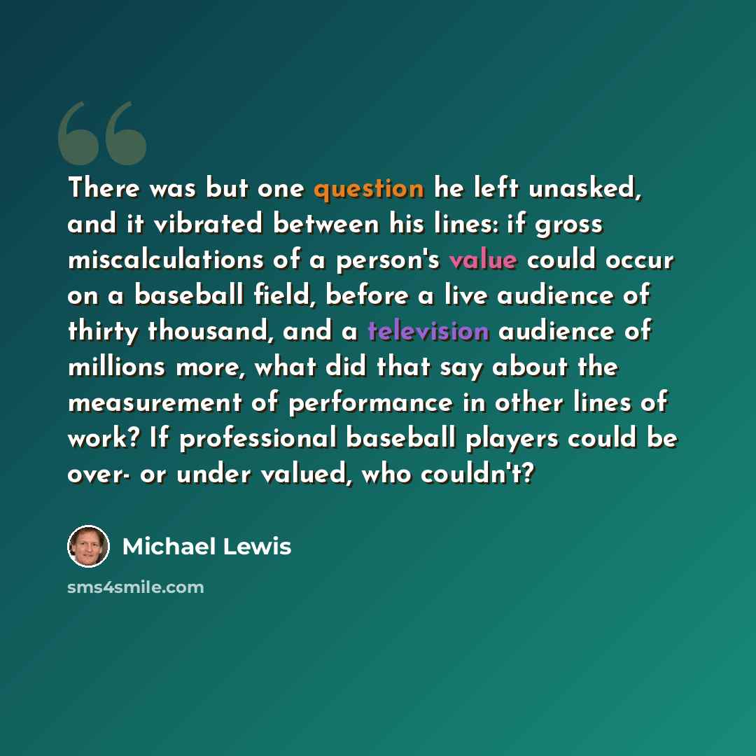 “There was but one question he left unasked, and it vibrated between his lines: if gross miscalculations of a person's value could occur on a baseball field, before a live audience of thirty thousand, and a television audience of millions more, what did that say about the measurement of performance…” quote by Michael Lewis
