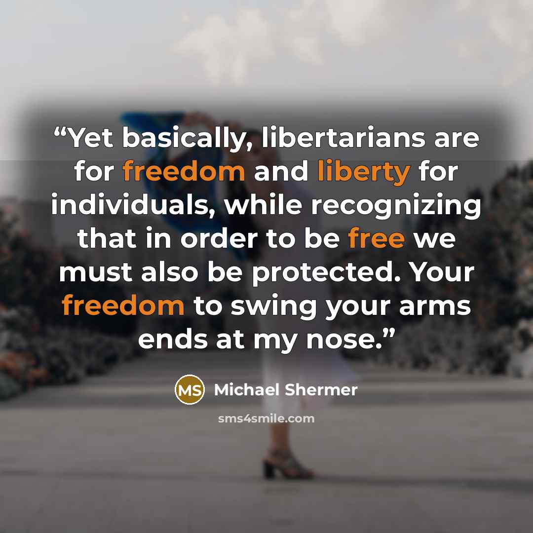 “Yet basically, libertarians are for freedom and liberty for individuals, while recognizing that in order to be free we must also be protected. Your freedom to swing your arms ends at my nose.” quote by Michael Shermer