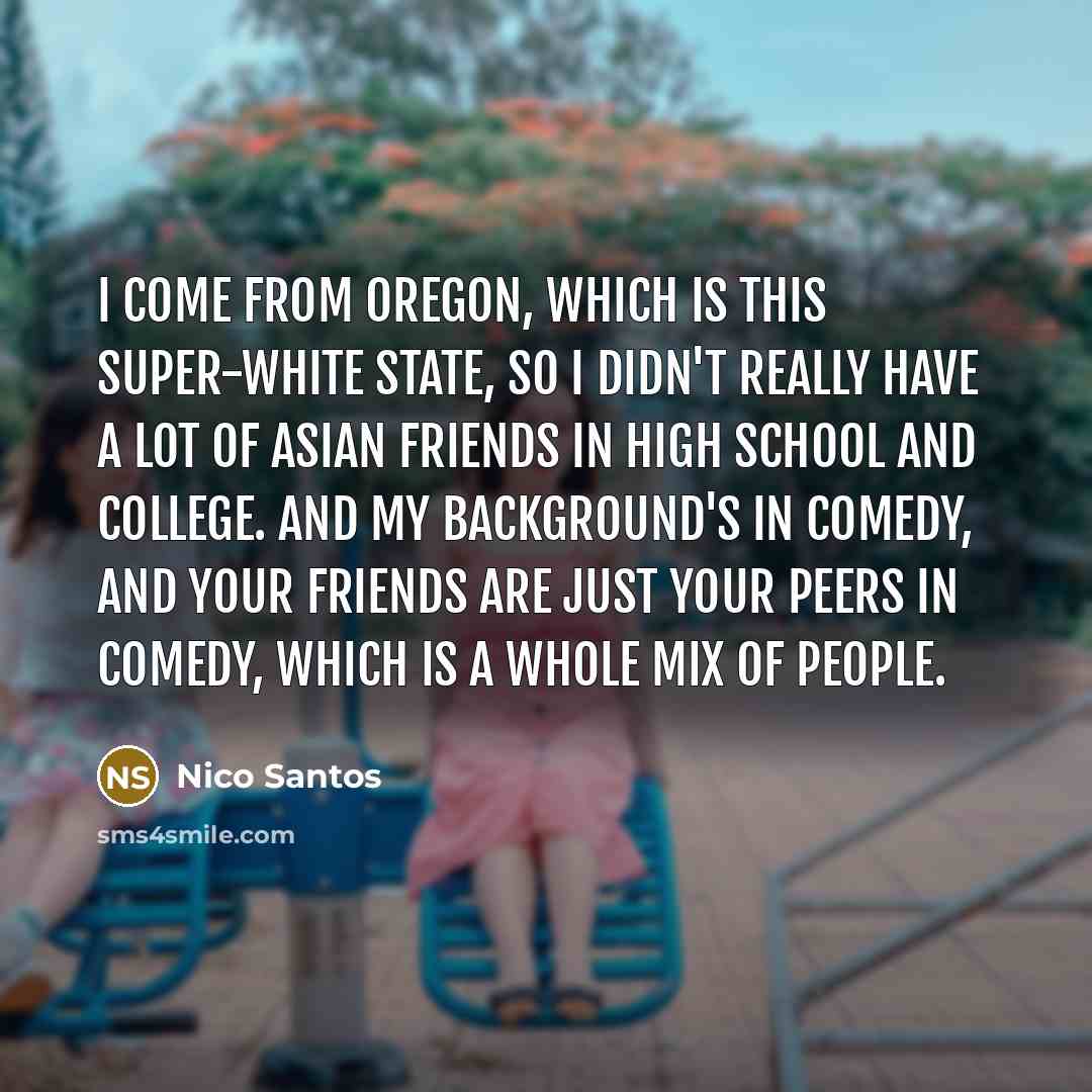 “I come from Oregon, which is this super-white state, so I didn't really have a lot of Asian friends in high school and college. And my background's in comedy, and your friends are just your peers in comedy, which is a whole mix of people.” quote by Nico Santos