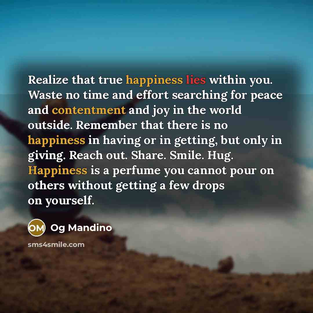 “Realize that true happiness lies within you. Waste no time and effort searching for peace and contentment and joy in the world outside. Remember that there is no happiness in having or in getting, but only in giving. Reach out. Share. Smile. Hug. Happiness is a perfume you cannot pour on others…” quote by Og Mandino