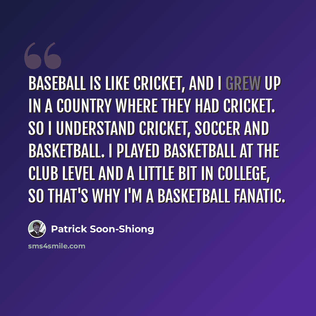 “Baseball is like cricket, and I grew up in a country where they had cricket. So I understand cricket, soccer and basketball. I played basketball at the club level and a little bit in college, so that's why I'm a basketball fanatic.” quote by Patrick Soon-Shiong