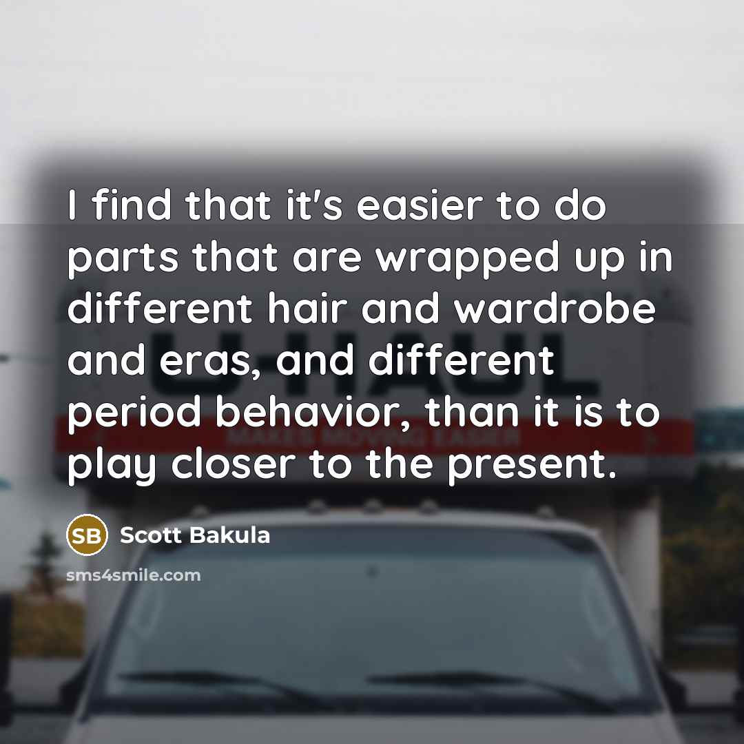 “I find that it's easier to do parts that are wrapped up in different hair and wardrobe and eras, and different period behavior, than it is to play closer to the present.” quote by Scott Bakula