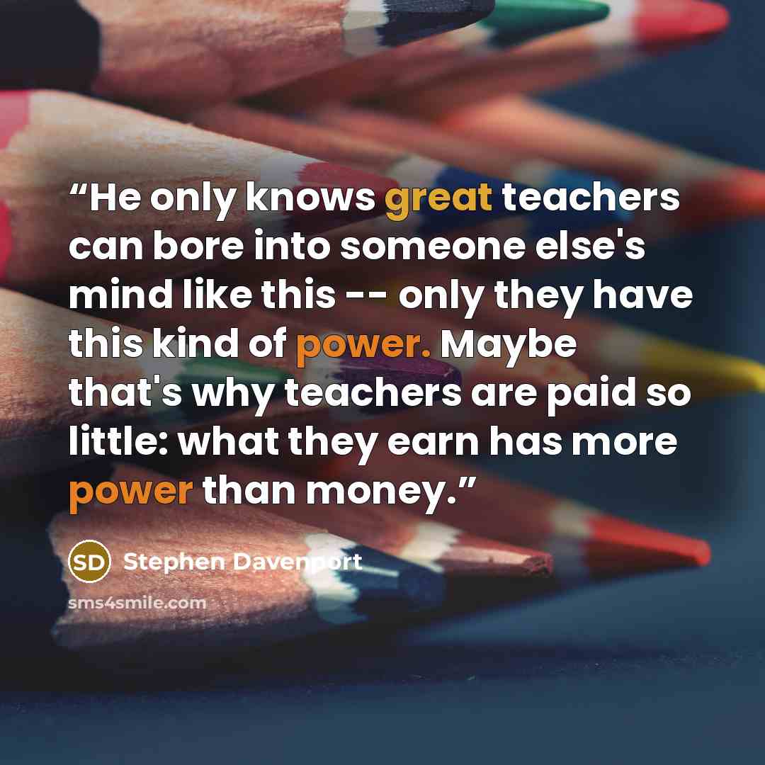“He only knows great teachers can bore into someone else's mind like this -- only they have this kind of power. Maybe that's why teachers are paid so little: what they earn has more power than money.” quote by Stephen Davenport