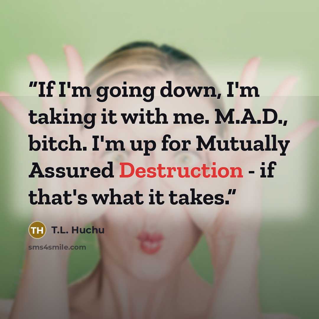 “If I'm going down, I'm taking it with me. M.A.D., bitch. I'm up for Mutually Assured Destruction - if that's what it takes.” quote by T.L. Huchu