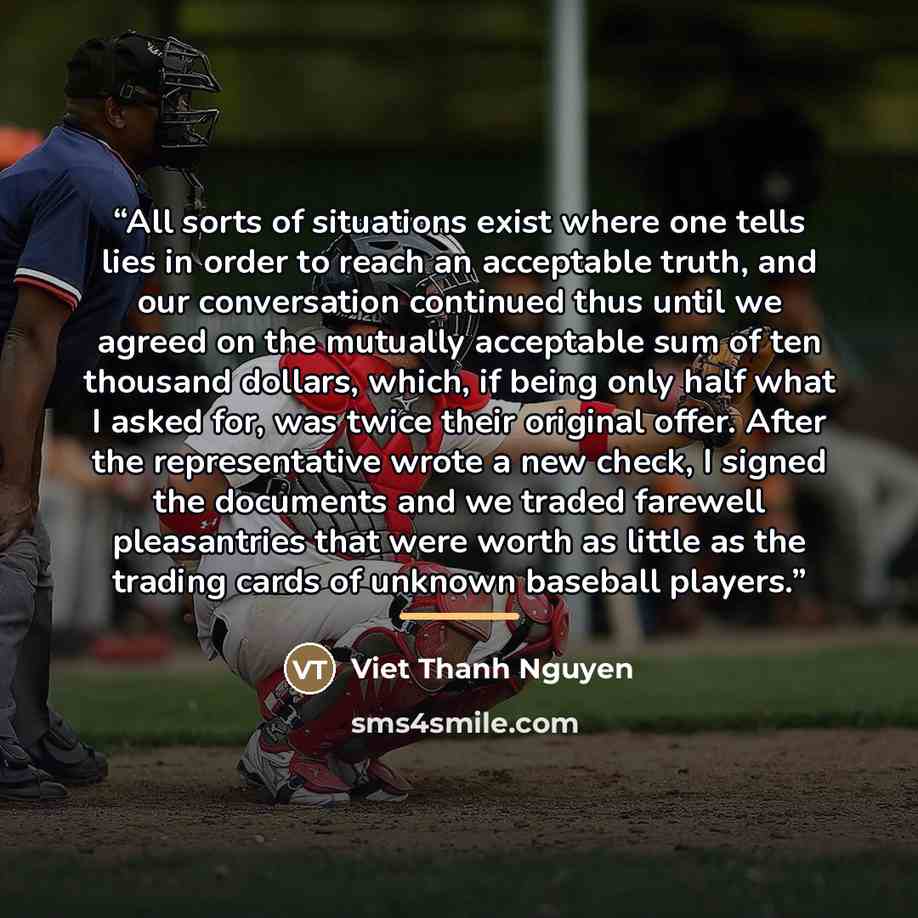 “All sorts of situations exist where one tells lies in order to reach an acceptable truth, and our conversation continued thus until we agreed on the mutually acceptable sum of ten thousand dollars, which, if being only half what I asked for, was twice their original offer. After the representative…” quote by Viet Thanh Nguyen