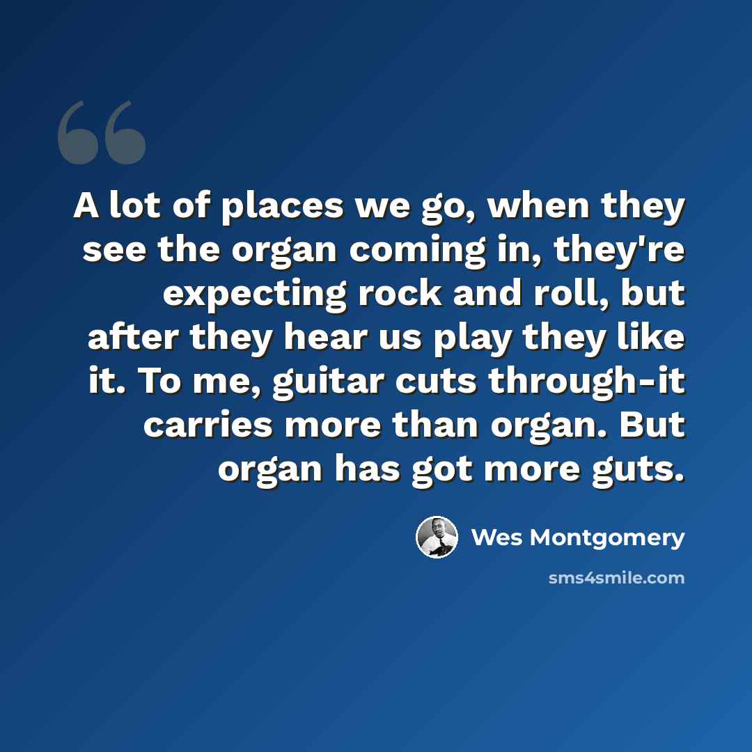 “A lot of places we go, when they see the organ coming in, they're expecting rock and roll, but after they hear us play they like it. To me, guitar cuts through-it carries more than organ. But organ has got more guts.” quote by Wes Montgomery
