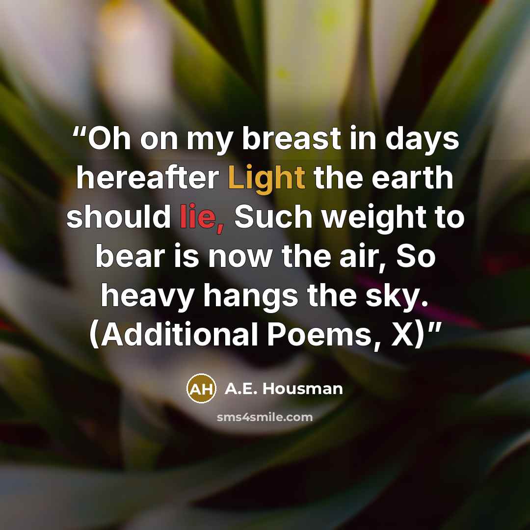“Oh on my breast in days hereafter Light the earth should lie, Such weight to bear is now the air, So heavy hangs the sky. (Additional Poems, X)” quote by A.E. Housman