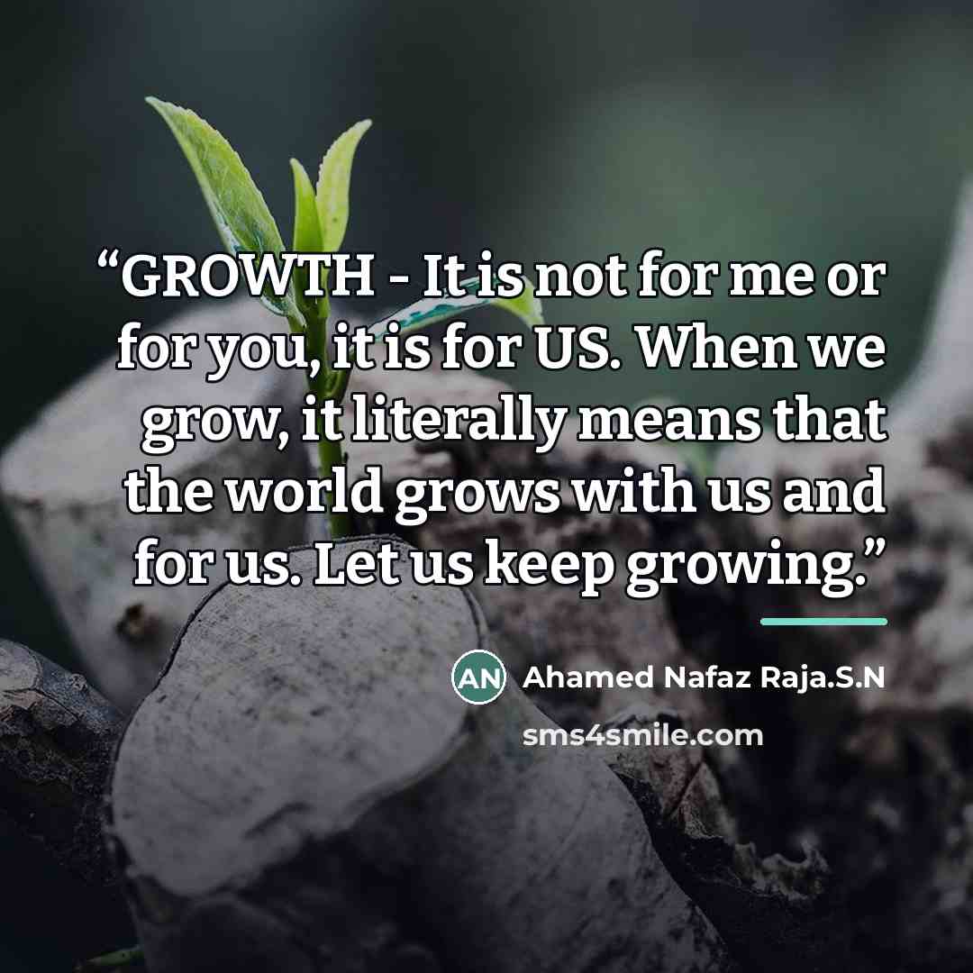 “GROWTH - It is not for me or for you, it is for US. When we grow, it literally means that the world grows with us and for us. Let us keep growing.” quote by Ahamed Nafaz Raja.S.N